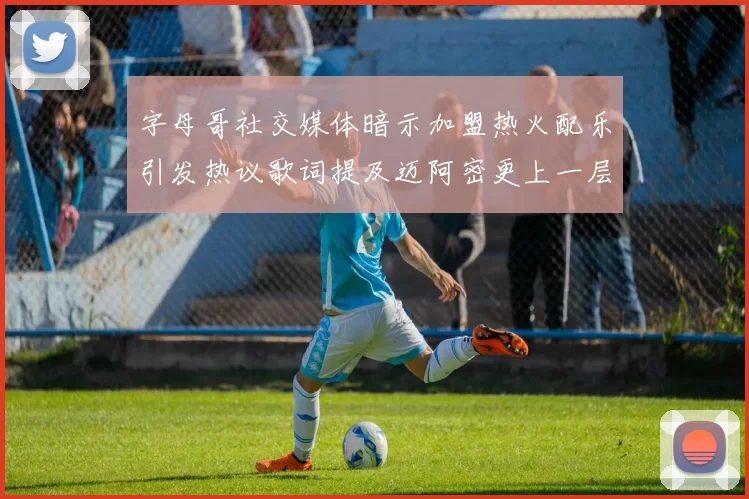 字母哥社交媒体暗示加盟热火配乐引发热议歌词提及迈阿密更上一层楼