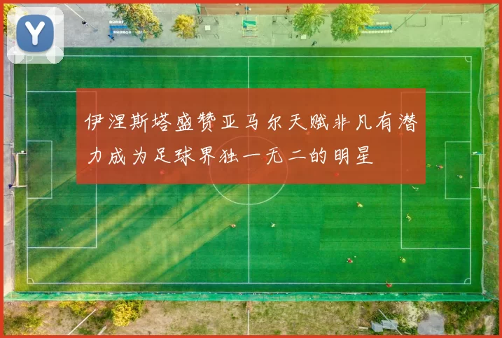 伊涅斯塔盛赞亚马尔天赋非凡有潜力成为足球界独一无二的明星