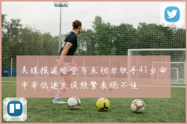 美媒报道哈登与米切尔联手41分命中率低迷失误频繁表现不佳