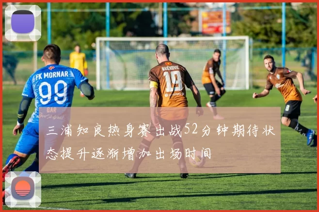 三浦知良热身赛出战52分钟期待状态提升逐渐增加出场时间