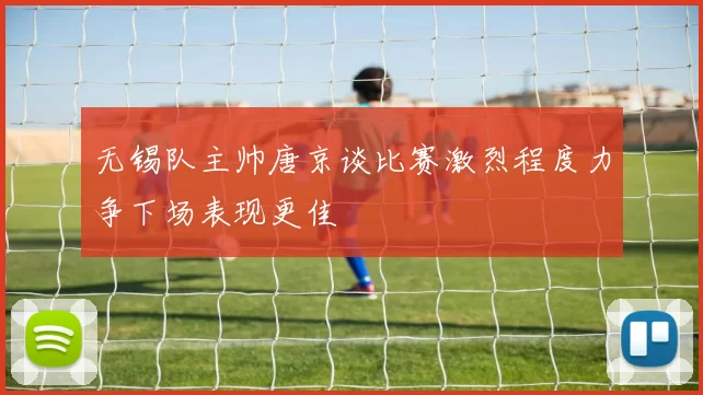 无锡队主帅唐京谈比赛激烈程度力争下场表现更佳