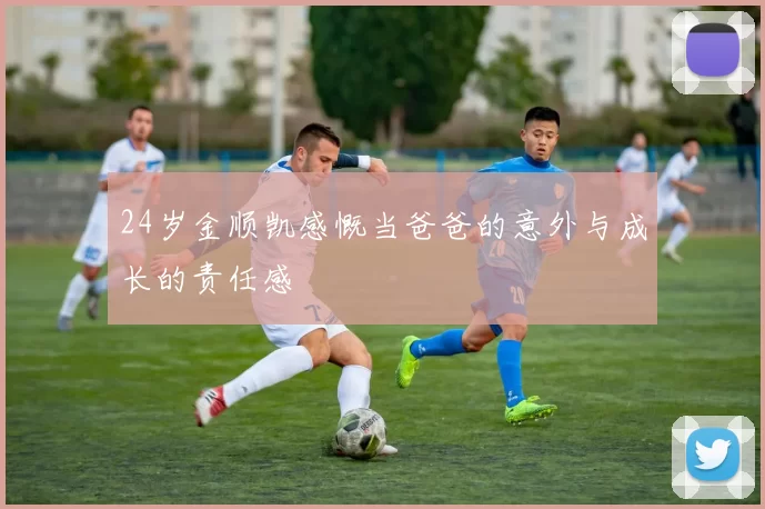 24岁金顺凯感慨当爸爸的意外与成长的责任感