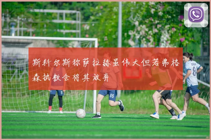 斯科尔斯称萨拉赫虽伟大但若弗格森执教会将其放弃