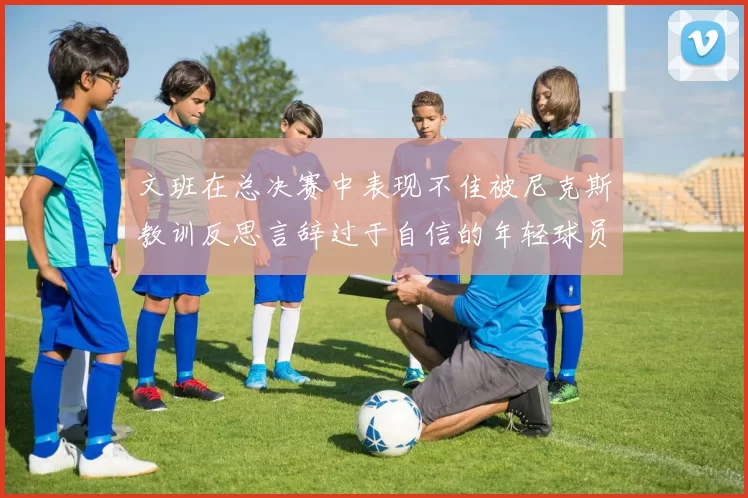 文班在总决赛中表现不佳被尼克斯教训反思言辞过于自信的年轻球员成长之路
