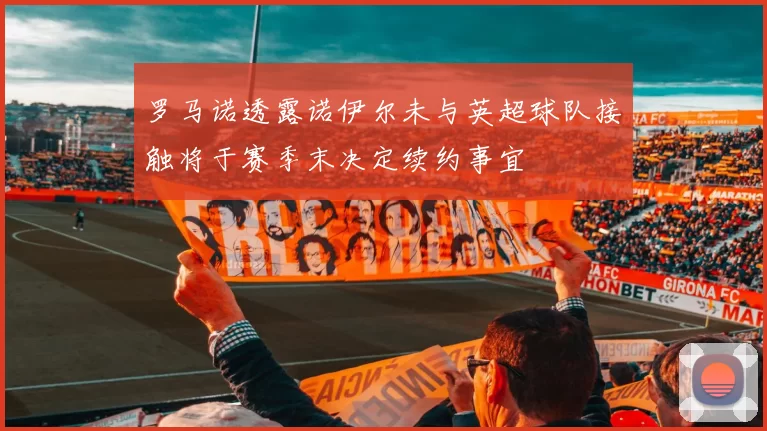 罗马诺透露诺伊尔未与英超球队接触将于赛季末决定续约事宜