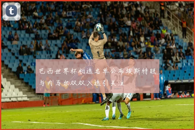 巴西世界杯初选名单公布埃斯特旺与内马尔双双入选引关注