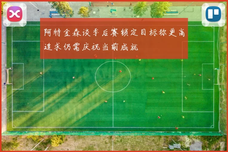 阿特金森谈季后赛锁定目标称更高追求仍需庆祝当前成就