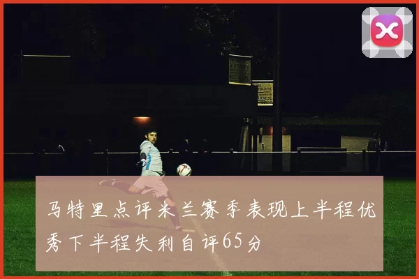 马特里点评米兰赛季表现上半程优秀下半程失利自评65分