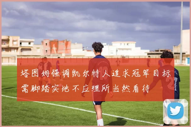 塔图姆强调凯尔特人追求冠军目标需脚踏实地不应理所当然看待
