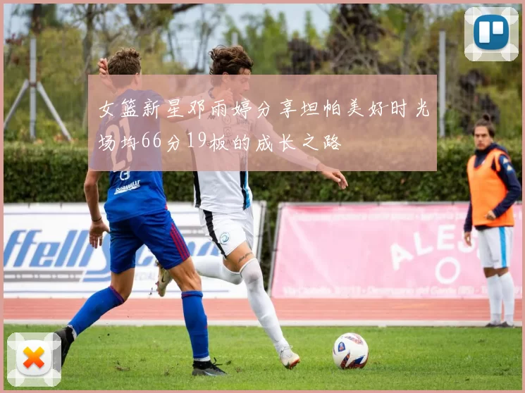 女篮新星邓雨婷分享坦帕美好时光场均66分19板的成长之路
