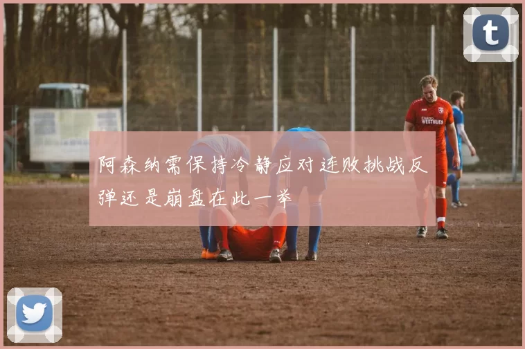 阿森纳需保持冷静应对连败挑战反弹还是崩盘在此一举