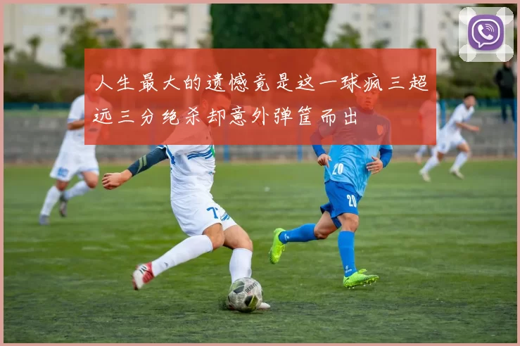 人生最大的遗憾竟是这一球疯三超远三分绝杀却意外弹筐而出