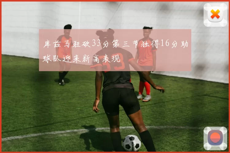 库兹马狂砍33分第三节独得16分助球队迎来新高表现