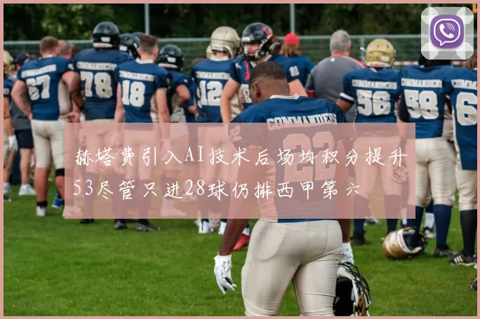 赫塔费引入AI技术后场均积分提升53尽管只进28球仍排西甲第六