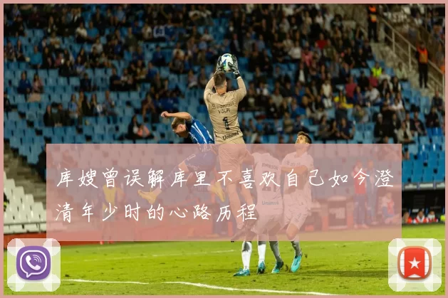 库嫂曾误解库里不喜欢自己如今澄清年少时的心路历程