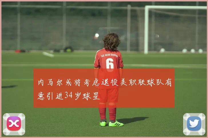 内马尔或将考虑退役美职联球队有意引进34岁球星