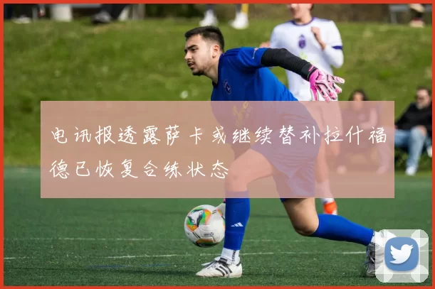 电讯报透露萨卡或继续替补拉什福德已恢复合练状态